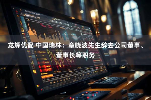 龙辉优配 中国瑞林：章晓波先生辞去公司董事、董事长等职务