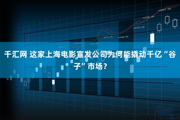 千汇网 这家上海电影宣发公司为何能撬动千亿“谷子”市场？
