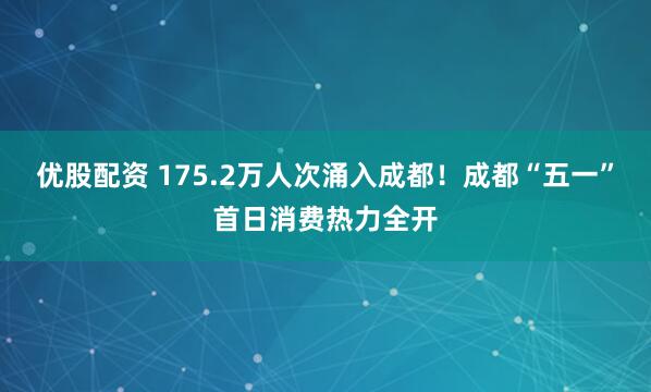 优股配资 175.2万人次涌入成都！成都“五一”首日消费热力全开