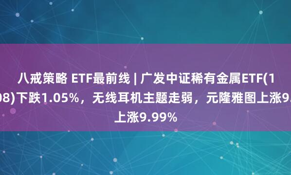 八戒策略 ETF最前线 | 广发中证稀有金属ETF(159608)下跌1.05%，无线耳机主题走弱，元隆雅图上涨9.99%