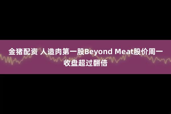 金猪配资 人造肉第一股Beyond Meat股价周一收盘超过翻倍