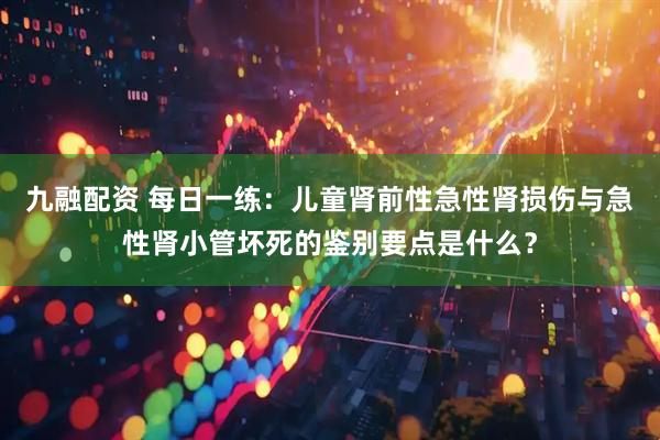 九融配资 每日一练：儿童肾前性急性肾损伤与急性肾小管坏死的鉴别要点是什么？
