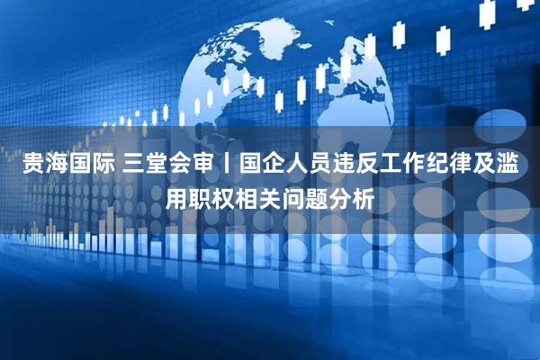贵海国际 三堂会审丨国企人员违反工作纪律及滥用职权相关问题分析