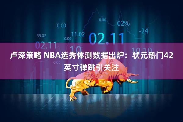 卢深策略 NBA选秀体测数据出炉：状元热门42英寸弹跳引关注