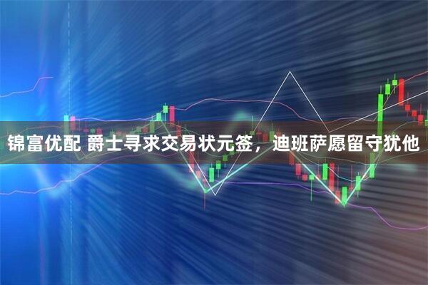 锦富优配 爵士寻求交易状元签，迪班萨愿留守犹他